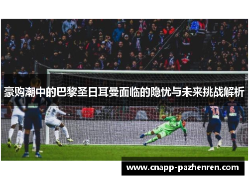 豪购潮中的巴黎圣日耳曼面临的隐忧与未来挑战解析